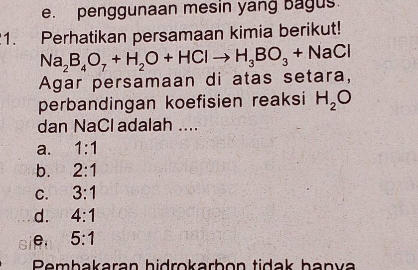 penggunaan mesin yang bagus.
1. Perhatikan persamaan kimia berikut!
Na_2B_4O_7+H_2O+HClto H_3BO_3+NaCl
Agar persamaan di atas setara,
perbandingan koefisien reaksi H_2O
dan NaCl adalah ....
a. 1:1
b. 2:1
C. 3:1
d. 4:1
e. 5:1
Pembakaran hidrokarbon tidak hanva