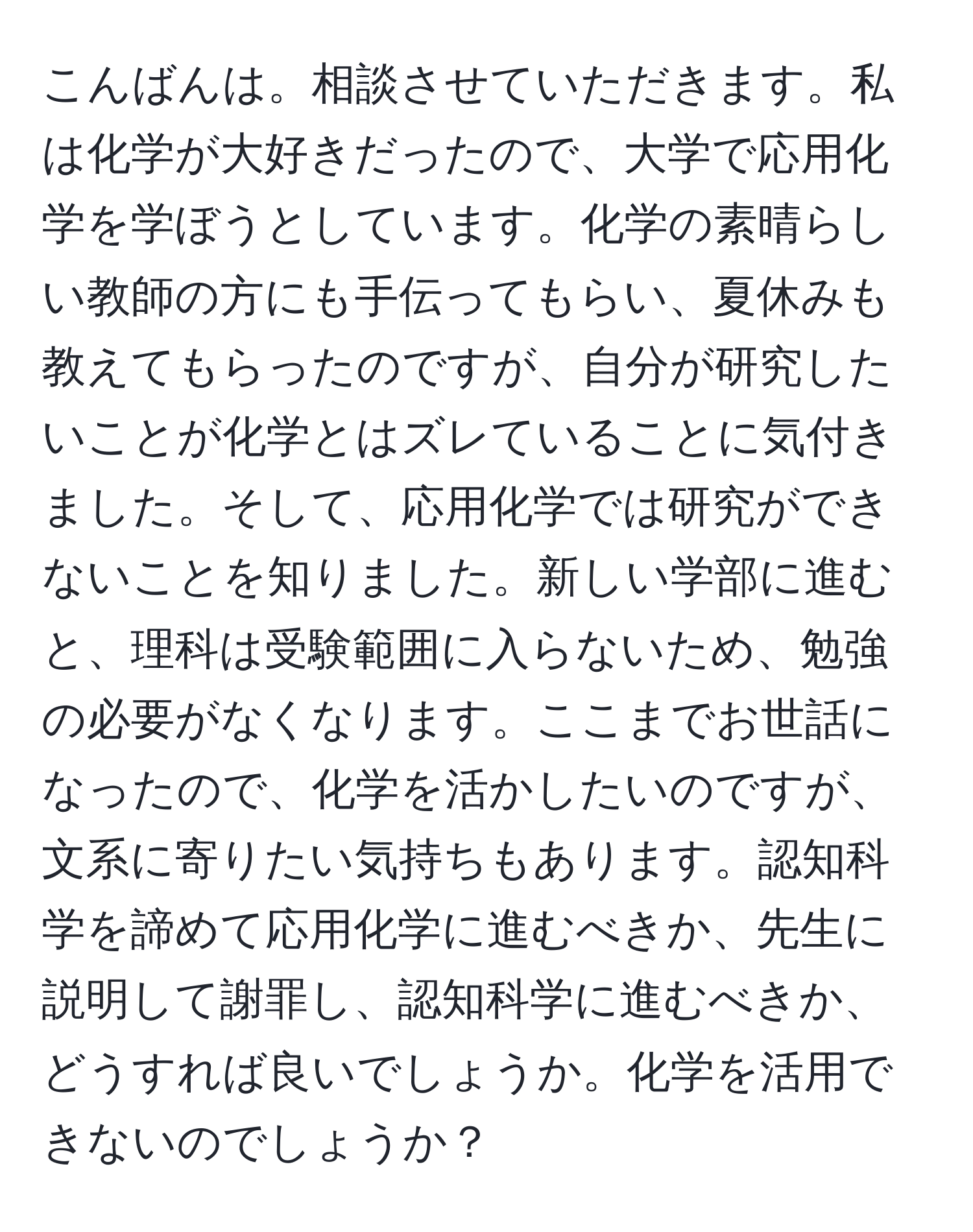 こんばんは。相談させていただきます。私は化学が大好きだったので、大学で応用化学を学ぼうとしています。化学の素晴らしい教師の方にも手伝ってもらい、夏休みも教えてもらったのですが、自分が研究したいことが化学とはズレていることに気付きました。そして、応用化学では研究ができないことを知りました。新しい学部に進むと、理科は受験範囲に入らないため、勉強の必要がなくなります。ここまでお世話になったので、化学を活かしたいのですが、文系に寄りたい気持ちもあります。認知科学を諦めて応用化学に進むべきか、先生に説明して謝罪し、認知科学に進むべきか、どうすれば良いでしょうか。化学を活用できないのでしょうか？