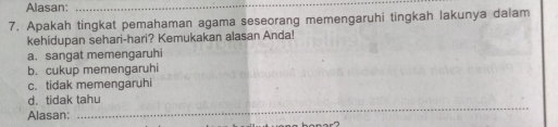 Alasan:_
7. Apakah tingkat pemahaman agama seseorang memengaruhi tingkah lakunya dalam
kehidupan sehari-hari? Kemukakan alasan Anda!
a. sangat memengaruhi
b. cukup memengaruhi
c. tidak memengaruhi
_
d. tidak tahu
Alasan: