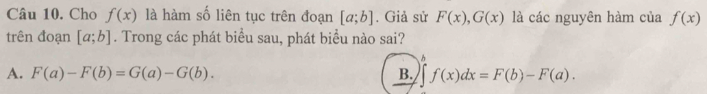 Cho f(x) là hàm số liên tục trên đoạn [a;b]. Giả sử F(x), G(x) là các nguyên hàm của f(x)
trên đoạn [a;b]. Trong các phát biểu sau, phát biểu nào sai?
b
A. F(a)-F(b)=G(a)-G(b). B. ∈t f(x)dx=F(b)-F(a).