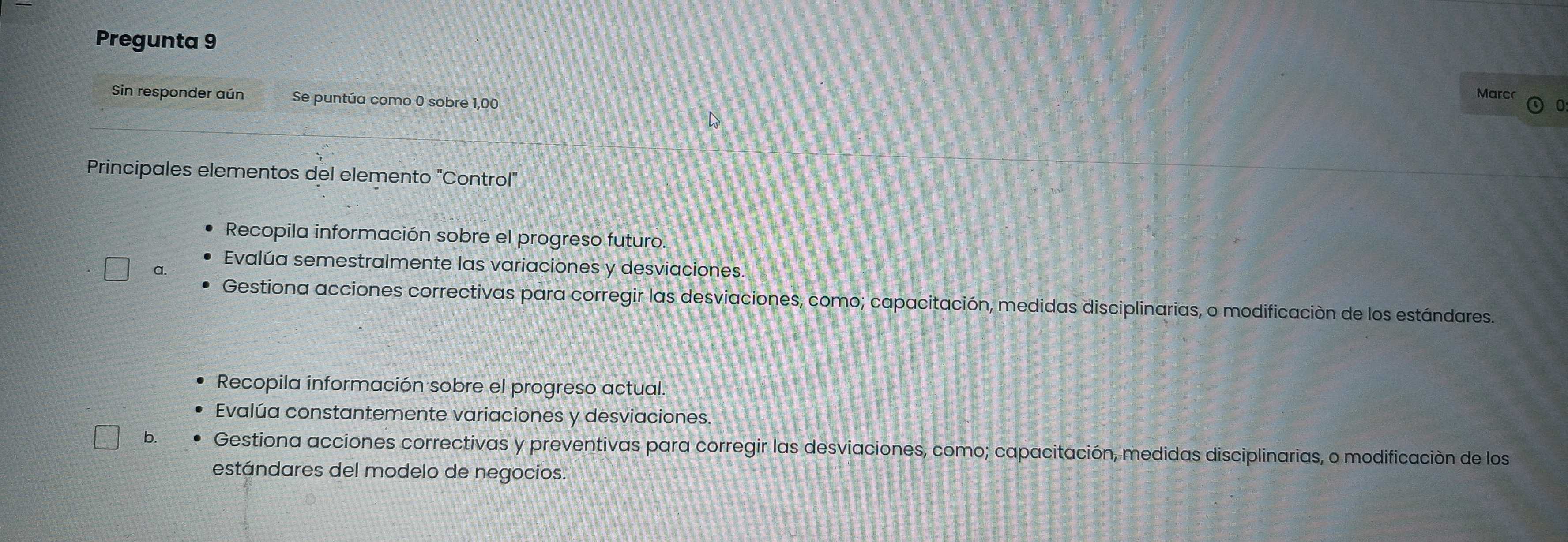 Pregunta 9
Marc
Sin responder aún Se puntúa como 0 sobre 1,00
_
_
Principales elementos del elemento "Control"
Recopila información sobre el progreso futuro.
a. Evalúa semestralmente las variaciones y desviaciones
Gestiona acciones correctivas para corregir las desviaciones, como; capacitación, medidas disciplinarias, o modificación de los estándares.
Recopila información sobre el progreso actual.
Evalúa constantemente variaciones y desviaciones.
b. Gestiona acciones correctivas y preventivas para corregir las desviaciones, como; capacitación, medidas disciplinarias, o modificación de los
estándares del modelo de negocios.