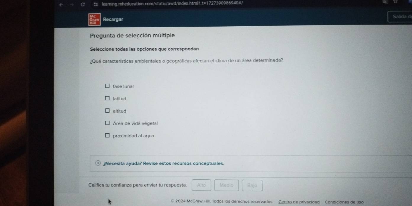 learning.mheducation.com/static/awd/index.html? i=17° 27390986940#/
Recargar
Salida d
Pregunta de selección múltiple
Seleccione todas las opciones que correspondan
¿Qué características ambientales o geográficas afectan el clima de un área determinada?
fase lunar
latitud
altitud
Área de vida vegetal
proximidad al agua
¿Necesita ayuda? Revise estos recursos conceptuales.
Califica tu confianza para enviar tu respuesta. Alto Medio Bajo
2024 McGraw Hill. Todos los derechos reservados. Centro de privacidad Condiciones de uso