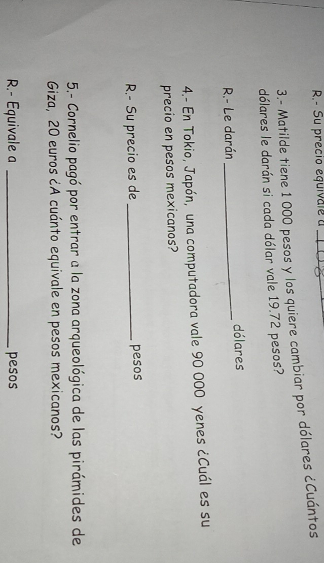 Su precio equivale a_ 
3.- Matilde tiene 1 000 pesos y los quiere cambiar por dólares ¿Cuántos 
dólares le darán si cada dólar vale 19.72 pesos? 
R.- Le darán _dólares 
4.- En Tokio, Japón, una computadora vale 90 000 yenes ¿Cuál es su 
precio en pesos mexicanos? 
R.- Su precio es de _pesos 
5.- Cornelio pagó por entrar a la zona arqueológica de las pirámides de 
Giza, 20 euros ¿A cuánto equivale en pesos mexicanos? 
R.- Equivale a _pesos