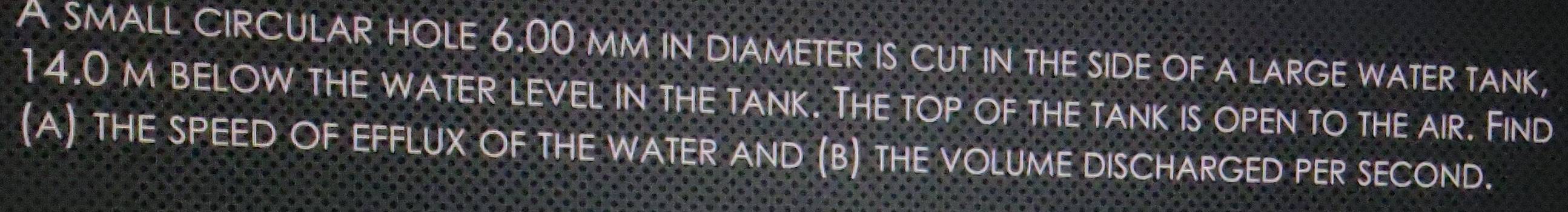 A SMALL CIRCULAR HOLE 6.00 mm iN DIAMETER IS CUT IN tHE SIDE OF A LARGE WATER TANK,
14.0 m below the water level in the tank. The top of the tank is open to the air. Find 
(A) THE SPEED OF EFFLUX OF THE WATER AND (B) THE VOLUME DISCHARGED PER SECOND.