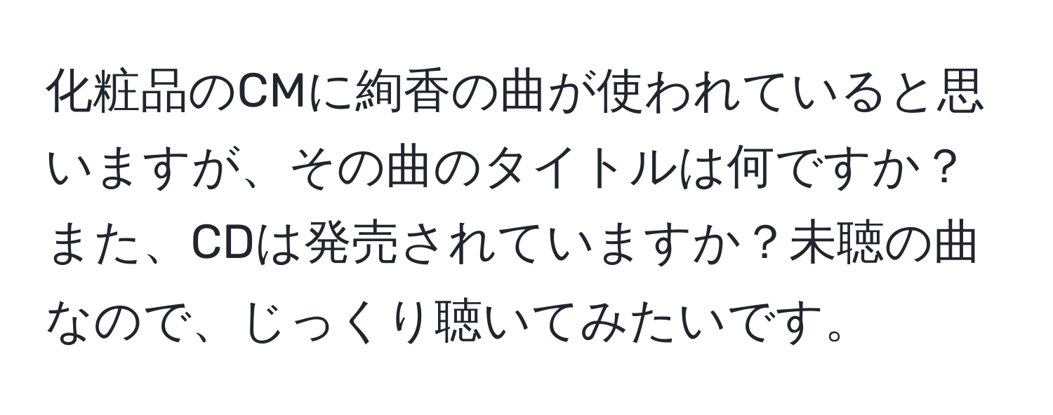 化粧品のCMに絢香の曲が使われていると思いますが、その曲のタイトルは何ですか？また、CDは発売されていますか？未聴の曲なので、じっくり聴いてみたいです。