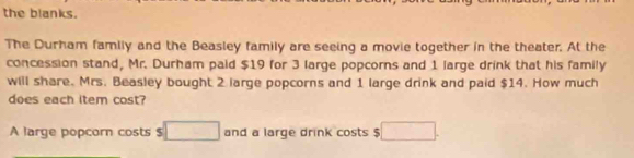 the blanks. 
The Durham family and the Beasley family are seeing a movie together in the theater. At the 
concession stand, Mr. Durham paid $19 for 3 large popcorns and 1 large drink that his family 
will share. Mrs. Beasley bought 2 large popcorns and 1 large drink and paid $14. How much 
does each item cost? 
A large popcorn costs $ □ and a large drink costs $ □.