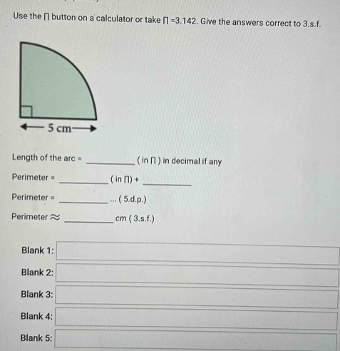 Use the [ button on a calculator or take prodlimits =3.142. Give the answers correct to 3.s.f. 
Length of the arc = _( in π ) in decimal if any 
Perimeter = _ (inn)+ 
_
Perimeter = _  ...(5.d.p.)
Perimeter ≈ _  cm(3.s.f.)
Blank 1: □  
_ 
Blank 2: frac ()==)/() 
_ 
Blank 3: ∴ △ ABC)
Blank 4: ... _  
□  
Blank 5: (-3,4)