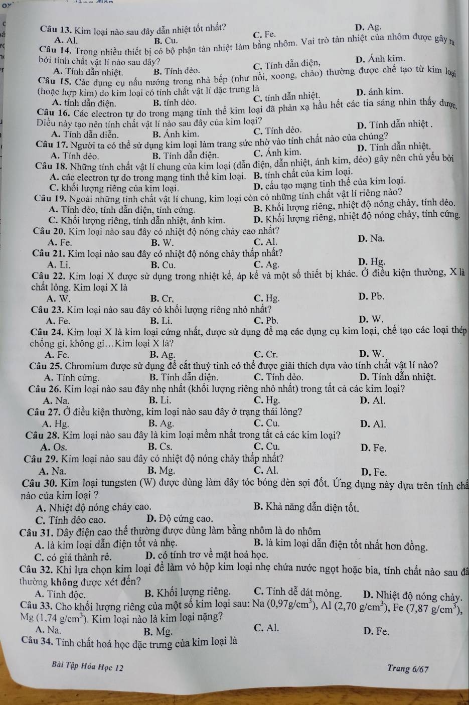 oy
Câu 13. Kim loại nào sau đây dẫn nhiệt tốt nhất? D. Ag.
A. Al.
B. Cu. C. Fe.
PC Câu 14. Trong nhiều thiết bi có bộ phận tản nhiệt làm bằng nhôm. Vai trò tản nhiệt của nhôm được gây r
bởi tính chất vật lí nào sau đây? D. Ánh kim.
A. Tính dẫn nhiệt. B. Tính dẻo. C. Tính dẫn điện,
Câu 15. Các dụng cụ nấu nướng trong nhà bếp (như nồi, xoong, chảo) thường được chế tạo từ kim loại
(hoặc hợp kim) do kim loại có tính chất vật lí đặc trưng là D. ánh kim.
A. tính dẫn điện. B. tính dẻo.
C. tính dẫn nhiệt.
Câu 16. Các electron tự do trong mạng tỉnh thể kim loại đã phản xạ hầu hết các tia sáng nhìn thấy được
Điều này tạo nên tính chất vật lí nào sau đây của kim loại? D. Tính dẫn nhiệt .
A. Tính dẫn diễn. B. Ánh kim.
C. Tính dẻo.
Câu 17. Người ta có thể sử dụng kim loại làm trang sức nhờ vào tính chất nào của chúng?
A. Tính dèo. B. Tính dẫn điện C. Ánh kim. D. Tính dẫn nhiệt.
Câu 18. Những tính chất vật lí chung của kim loại (dẫn điện, dẫn nhiệt, ánh kim, dẻo) gây nên chủ yếu bởi
A. các electron tự do trong mạng tinh thể kim loại. B. tính chất của kim loại.
C. khối lượng riêng của kim loại. D. cấu tạo mạng tinh thể của kim loại.
Câu 19. Ngoài những tính chất vật lí chung, kim loại còn có những tính chất vật lí riêng nào?
A. Tính dẻo, tính dẫn điện, tính cứng. B. Khối lượng riêng, nhiệt độ nóng chảy, tính dẻo.
C. Khối lượng riêng, tính dẫn nhiệt, ánh kim.  D. Khối lượng riêng, nhiệt độ nóng chảy, tính cứng.
Câu 20. Kim loại nào sau đây có nhiệt độ nóng chảy cao nhất?
A. Fe. B. W. C. Al. D. Na.
Câu 21. Kim loại nào sau đây có nhiệt độ nóng chảy thấp nhất?
A. Li. B. Cu. C. Ag. D. Hg.
Câu 22. Kim loại X được sử dụng trong nhiệt kế, áp kế và một số thiết bị khác. Ở điều kiện thường, X là
chất lỏng. Kim loại X là
A. W. B. Cr. C. Hg. D. Pb.
Câu 23. Kim loại nào sau đây có khối lượng riêng nhỏ nhất?
A. Fe. B. Li. C. Pb. D. W.
Câu 24. Kim loại X là kim loại cứng nhất, được sử dụng để mạ các dụng cụ kim loại, chế tạo các loại thép
chống gi, không gi.Kim loại X là?
A. Fe. B. Ag. C. Cr. D. W.
Câu 25. Chromium được sử dụng để cắt thuỷ tinh có thể được giải thích dựa vào tính chất vật lí nào?
A. Tính cứng. B. Tính dẫn điện. C. Tính dẻo. D. Tính dẫn nhiệt.
Câu 26. Kim loại nào sau đây nhẹ nhất (khối lượng riêng nhỏ nhất) trong tất cả các kim loại?
A. Na. B. Li. C. Hg. D. Al.
Câu 27. Ở điều kiện thường, kim loại nào sau đây ở trạng thái lỏng?
A. Hg. B. Ag. C. Cu. D. Al.
Câu 28. Kim loại nào sau đây là kim loại mềm nhất trong tất cả các kim loại?
A. Os. B. Cs. C. Cu. D. Fe.
Câu 29. Kim loại nào sau đây có nhiệt độ nóng chảy thấp nhất?
A. Na. B. Mg. C. Al. D. Fe.
Câu 30. Kim loại tungsten (W) được dùng làm dây tóc bóng đèn sợi đốt. Ứng dụng này dựa trên tính chấ
nào của kim loại ?
A. Nhiệt độ nóng chảy cao. B. Khả năng dẫn điện tốt.
C. Tính dẻo cao. D. Độ cứng cao.
Câu 31. Dây điện cao thế thường được dùng làm bằng nhôm là do nhôm
A. là kim loại dẫn điện tốt và nhẹ. B. là kim loại dẫn điện tốt nhất hơn đồng.
C. có giá thành rẻ. D. có tính trơ về mặt hoá học.
Câu 32. Khi lựa chọn kim loại để làm vỏ hộp kim loại nhẹ chứa nước ngọt hoặc bia, tính chất nào sau đã
thường không được xét đến? C. Tính dễ dát mỏng. D. Nhiệt độ nóng chảy.
A. Tính độc. B. Khối lượng riêng.
Câu 33. Cho khối lượng riêng của một số kim loại sau: Na (0,97g/cm^3),Al(2,70g/cm^3) , Fe (7,87g/cm^3),
Mg(1.74g/cm^3) 0. Kim loại nào là kim loại nặng?
A. Na. B. Mg. C. Al. D. Fe.
Câu 34. Tính chất hoá học đặc trưng của kim loại là
Bài Tập Hỏa Học 12 Trang 6/67