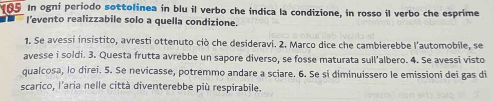 In ogni periodo sottolinea in blu il verbo che indica la condizione, in rosso il verbo che esprime 
I’evento realizzabile solo a quella condizione. 
1. Se avessi insistito, avresti ottenuto ciò che desideravi. 2. Marco dice che cambierebbe l’automobile, se 
avesse i soldi. 3. Questa frutta avrebbe un sapore diverso, se fosse maturata sull’albero. 4. Se avessi visto 
qualcosa, lo direi. 5. Se nevicasse, potremmo andare a sciare. 6. Se si diminuissero le emissioni dei gas di 
scarico, l’aria nelle città diventerebbe più respirabile.