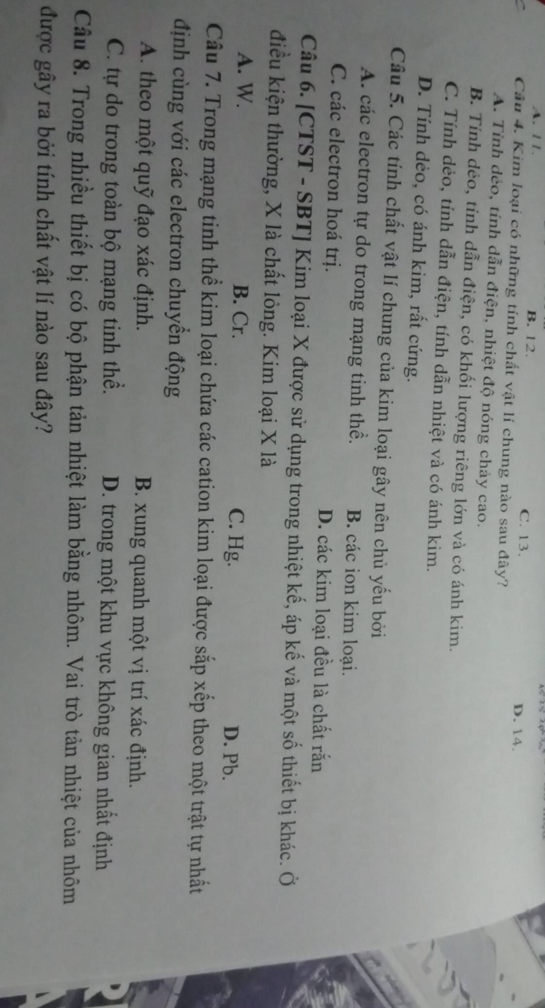 A. 11. B. 12.
C. 13. D. 14.
Câu 4. Kim loại có những tính chất vật lí chung nào sau đây?
A. Tính dẻo, tính dẫn điện, nhiệt độ nóng chảy cao.
B. Tính dẻo, tính dẫn điện, có khối lượng riêng lớn và có ánh kim.
C. Tính dẻo, tính dẫn điện, tính dẫn nhiệt và có ánh kim.
D. Tính dẻo, có ánh kim, rất cứng.
Câu 5. Các tính chất vật lí chung của kim loại gây nên chủ yếu bởi
A. các electron tự do trong mạng tinh thể. B. các ion kim loại.
C. các electron hoá trị. D. các kim loại đều là chất rắn
Câu 6. [CTST - SBT] Kim loại X được sử dụng trong nhiệt kế, áp kế và một số thiết bị khác. Ở
điều kiện thường, X là chất lỏng. Kim loại X là
A. W. B. Cr. C. Hg. D. Pb.
Câu 7. Trong mạng tinh thể kim loại chứa các cation kim loại được sắp xếp theo một trật tự nhất
định cùng với các electron chuyển động
A. theo một quỹ đạo xác định. B. xung quanh một vị trí xác định.
C. tự do trong toàn bộ mạng tinh thể. D. trong một khu vực không gian nhất định
Câu 8. Trong nhiều thiết bị có bộ phận tản nhiệt làm bằng nhôm. Vai trò tản nhiệt của nhôm
được gây ra bởi tính chất vật lí nào sau đây?