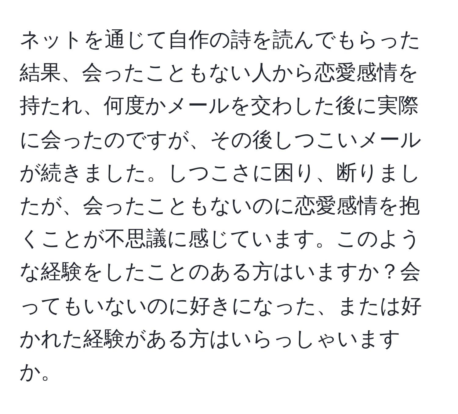 ネットを通じて自作の詩を読んでもらった結果、会ったこともない人から恋愛感情を持たれ、何度かメールを交わした後に実際に会ったのですが、その後しつこいメールが続きました。しつこさに困り、断りましたが、会ったこともないのに恋愛感情を抱くことが不思議に感じています。このような経験をしたことのある方はいますか？会ってもいないのに好きになった、または好かれた経験がある方はいらっしゃいますか。