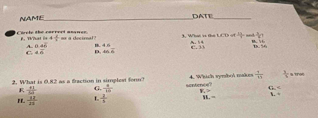 NAME _DATE_
Circle the correct answer. and  3/8 
1. What is 4 2/3  as a decimal? 3. What is the LCD of  11/7 
B. 16
A. 0.4overline 6 B. 4.6 A. 14 C. 33 D. 56
C. 4.overline 6 D. 46.overline 6
2. What is 0.82 as a fraction in simplest form? 4. Which symbol makes  7/11   3/5  a truc
sentence?
F  41/50 
G.  8/10  G.
F. I. +
I.
H.  12/25   2/5  H. =