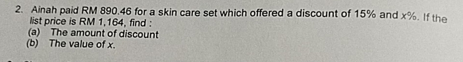 Ainah paid RM 890.46 for a skin care set which offered a discount of 15% and x%. If the 
list price is RM 1,164, find : 
(a) The amount of discount 
(b) The value of x.