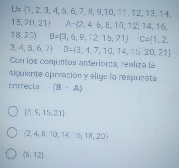 U=(1,2,3,4,5,6,7,8,9,10,11,12,13,14,
15,20,21)° A= 2,4,6,8,10,12,14,16,
18,20 B=(3,6,9,12,15,21)° C=(1,2,
3,4,5,6,7)^ D= 3,4,7,10,14,15,20,21
Con los conjuntos anteriores, realiza la
siguiente operación y elige la respuesta
correcta. (B-A)
 3,9,15,21
 2,4,8,10,14,16,18,20
 6,12