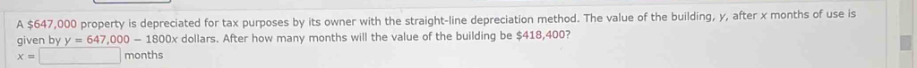 A $647,000 property is depreciated for tax purposes by its owner with the straight-line depreciation method. The value of the building, y, after x months of use is 
given by y=647,000-1800x dollars. After how many months will the value of the building be $418,400?
x=□ months