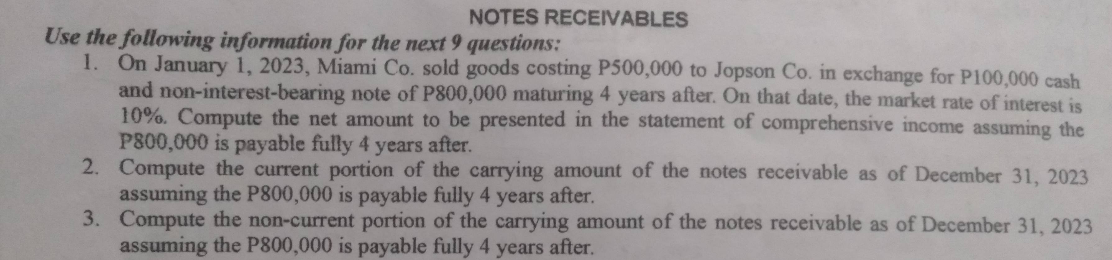 NOTES RECEIVABLES 
Use the following information for the next 9 questions: 
1. On January 1, 2023, Miami Co. sold goods costing P500,000 to Jopson Co. in exchange for P100,000 cash 
and non-interest-bearing note of P800,000 maturing 4 years after. On that date, the market rate of interest is
10%. Compute the net amount to be presented in the statement of comprehensive income assuming the
P800,000 is payable fully 4 years after. 
2. Compute the current portion of the carrying amount of the notes receivable as of December 31, 2023 
assuming the P800,000 is payable fully 4 years after. 
3. Compute the non-current portion of the carrying amount of the notes receivable as of December 31, 2023 
assuming the P800,000 is payable fully 4 years after.