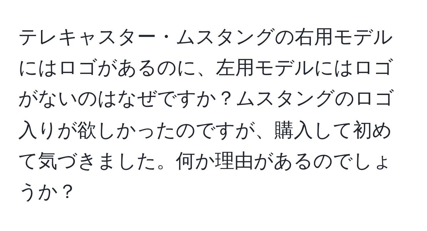 テレキャスター・ムスタングの右用モデルにはロゴがあるのに、左用モデルにはロゴがないのはなぜですか？ムスタングのロゴ入りが欲しかったのですが、購入して初めて気づきました。何か理由があるのでしょうか？