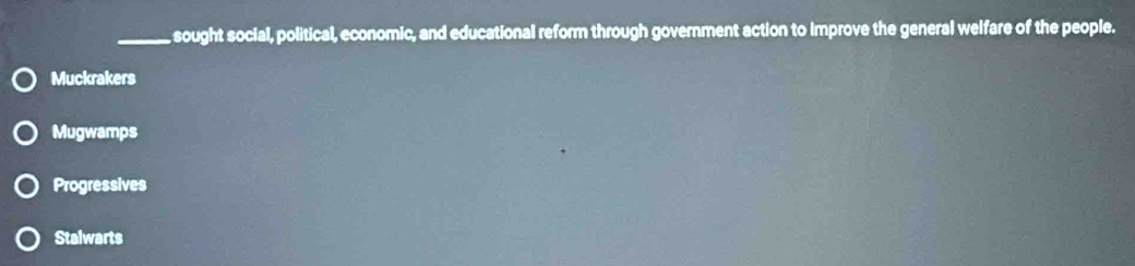 sought social, political, economic, and educational reform through government action to Improve the general welfare of the people.
Muckrakers
Mugwamps
Progressives
Stalwarts