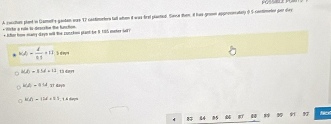 A zucchim plant in Damell's garden was 12 centimeters tall when it was first planted. Since then, it has grown approsmately 9.5 centimeter per day
* Write a rule to describe the function
* After bow many days will the zucchini plant be 0.185 meter fall?
k(d)- d/0.5 +11.3dm
h(d)=0.5d+12 13 days
h(d)=0.5d.37dm
k(d)=12d+0.5-14cm
85 87 28 92 Net