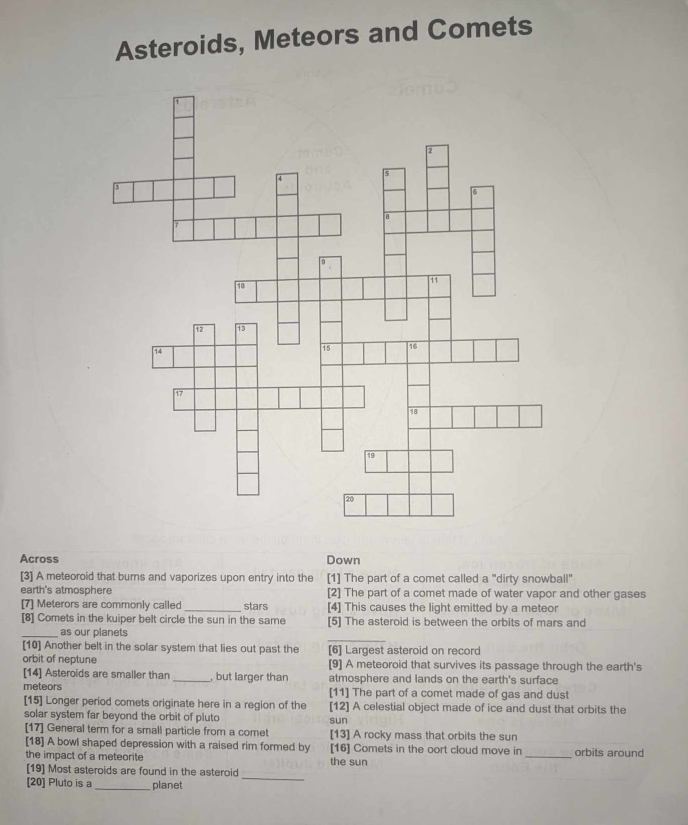 Asteroids, Meteors and Comets
Across Down
[3] A meteoroid that burns and vaporizes upon entry into the [1] The part of a comet called a "dirty snowball"
earth's atmosphere [2] The part of a comet made of water vapor and other gases
[7] Meterors are commonly called_ stars [4] This causes the light emitted by a meteor
[8] Comets in the kuiper belt circle the sun in the same [5] The asteroid is between the orbits of mars and
_
_as our planets
[10] Another belt in the solar system that lies out past the [6] Largest asteroid on record
orbit of neptune [9] A meteoroid that survives its passage through the earth's
[14] Asteroids are smaller than_ , but larger than atmosphere and lands on the earth's surface
meteors [11] The part of a comet made of gas and dust
[15] Longer period comets originate here in a region of the [12] A celestial object made of ice and dust that orbits the
solar system far beyond the orbit of pluto sun
[17] General term for a small particle from a comet [13] A rocky mass that orbits the sun
[18] A bowl shaped depression with a raised rim formed by [16] Comets in the oort cloud move in _orbits around
the impact of a meteorite the sun
[19] Most asteroids are found in the asteroid
[20] Pluto is a_ planet
_