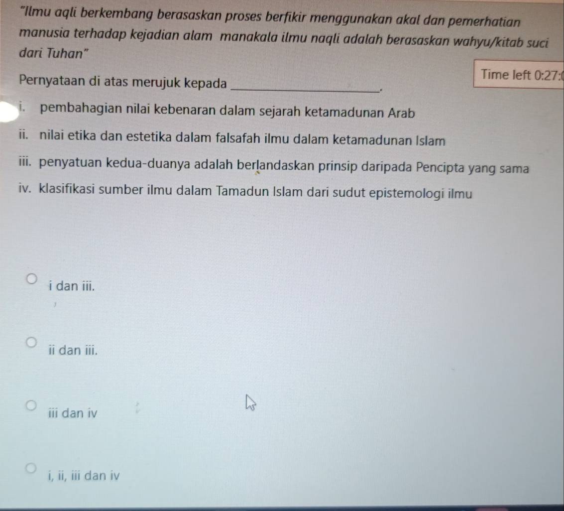 “Ilmu aqli berkembang berasaskan proses berfikir menggunakan akal dan pemerhatian
manusia terhadap kejadian alam manakala ilmu naqli adalah berasaskan wahyu/kitab suci
dari Tuhan”
Time left 0:27
Pernyataan di atas merujuk kepada_
i. pembahagian nilai kebenaran dalam sejarah ketamadunan Arab
ii. nilai etika dan estetika dalam falsafah ilmu dalam ketamadunan Islam
iii. penyatuan kedua-duanya adalah berlandaskan prinsip daripada Pencipta yang sama
iv. klasifikasi sumber ilmu dalam Tamadun Islam dari sudut epistemologi ilmu
i dan iii.
ⅱi dan iii.
overline III dan iv
i, ii, iii dan iv