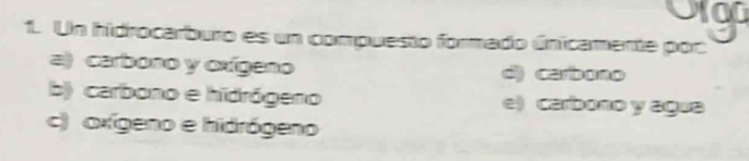 og
1. Un hidrocarburo es un compuesto formado únicamente por
a) carbono y oxígeno d) carbono
b) carbono e hidrógeno e) carbono y agua
c) axígeno e hidrógeno