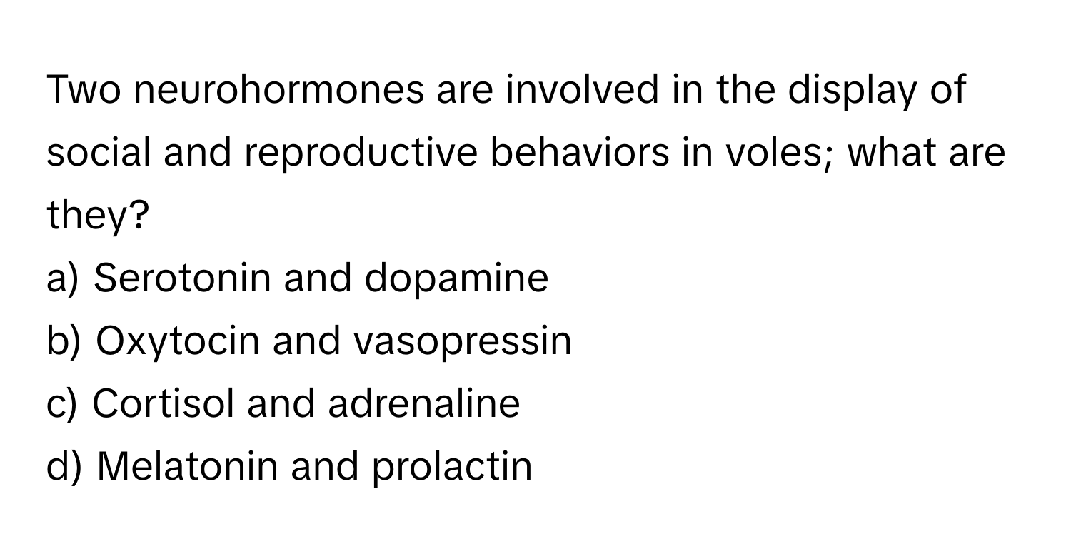 Two neurohormones are involved in the display of social and reproductive behaviors in voles; what are they?

a) Serotonin and dopamine 
b) Oxytocin and vasopressin 
c) Cortisol and adrenaline 
d) Melatonin and prolactin