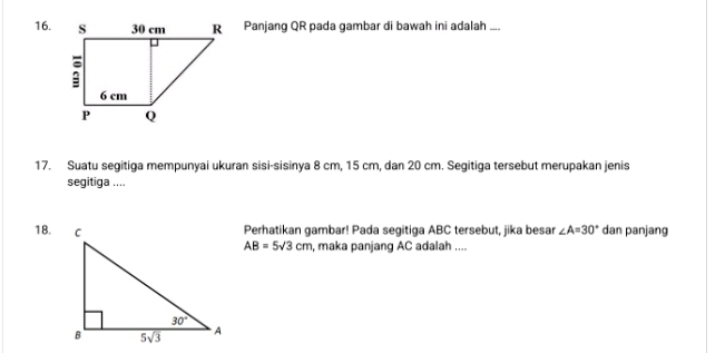 Panjang QR pada gambar di bawah ini adalah ....
17. Suatu segitiga mempunyai ukuran sisi-sisinya 8 cm, 15 cm, dan 20 cm. Segitiga tersebut merupakan jenis
segitiga ....
Perhatikan gambar! Pada segitiga ABC tersebut, jika besar ∠ A=30° dan panjang
18. AB=5sqrt(3)cm , maka panjang AC adalah ....