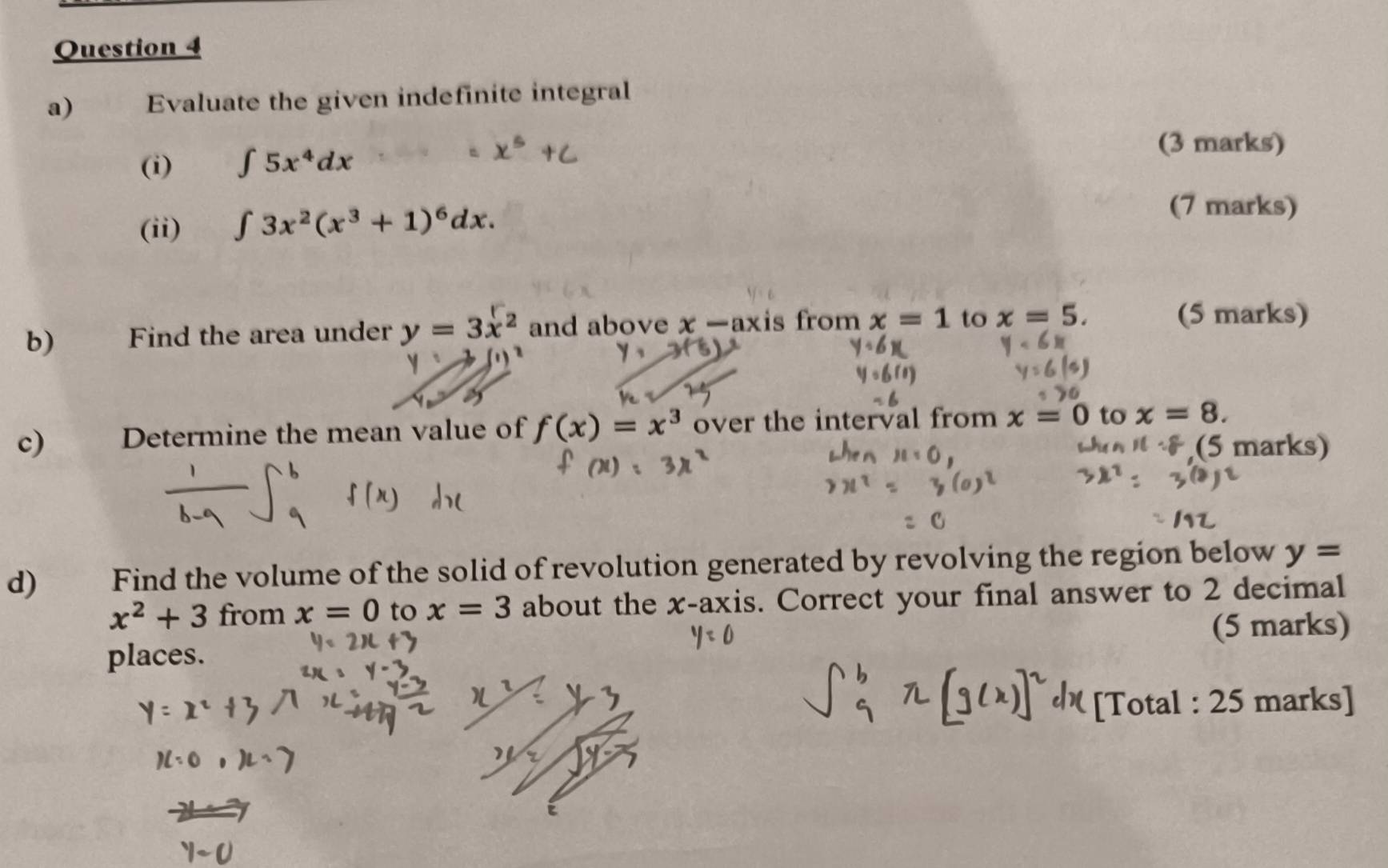 Evaluate the given indefinite integral 
(i) ∈t 5x^4dx (3 marks) 
(ii) ∈t 3x^2(x^3+1)^6dx. 
(7 marks) 
b)€£ Find the area under y=3x^2 and above x-ax is from x=1 to x=5. 
(5 marks) 
c) Determine the mean value of f(x)=x^3 over the interval from x=0 to x=8. 
(5 marks) 
d) Find the volume of the solid of revolution generated by revolving the region below y=
x^2+3 from x=0 to x=3 about the x-axis. Correct your final answer to 2 decimal 
(5 marks) 
places. 
[Total : 25 marks]