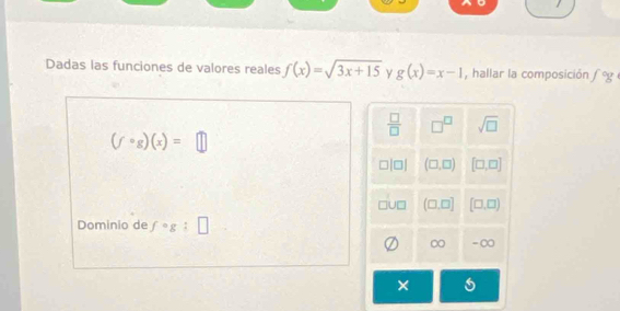 Dadas las funciones de valores reales f(x)=sqrt(3x+15) y g(x)=x-1 , hallar la composición fog
 □ /□   □^(□) sqrt(□ )
(fcirc g)(x)=□
□ (□ ,□ ) [□ ,□ ]
(□ ,□ ] [□ ,□ )
Dominio de fcirc g:□
∞ - ∞
×