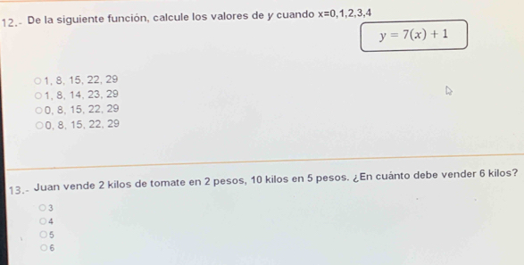 12.- De la siguiente función, calcule los valores de y cuando x=0,1,2,3,4
y=7(x)+1
1, 8, 15, 22, 29
1, 8, 14, 23, 29
0, 8, 15, 22, 29
0, 8, 15, 22, 29
13. Juan vende 2 kilos de tomate en 2 pesos, 10 kilos en 5 pesos. ¿En cuánto debe vender 6 kilos?
3
4
5
6