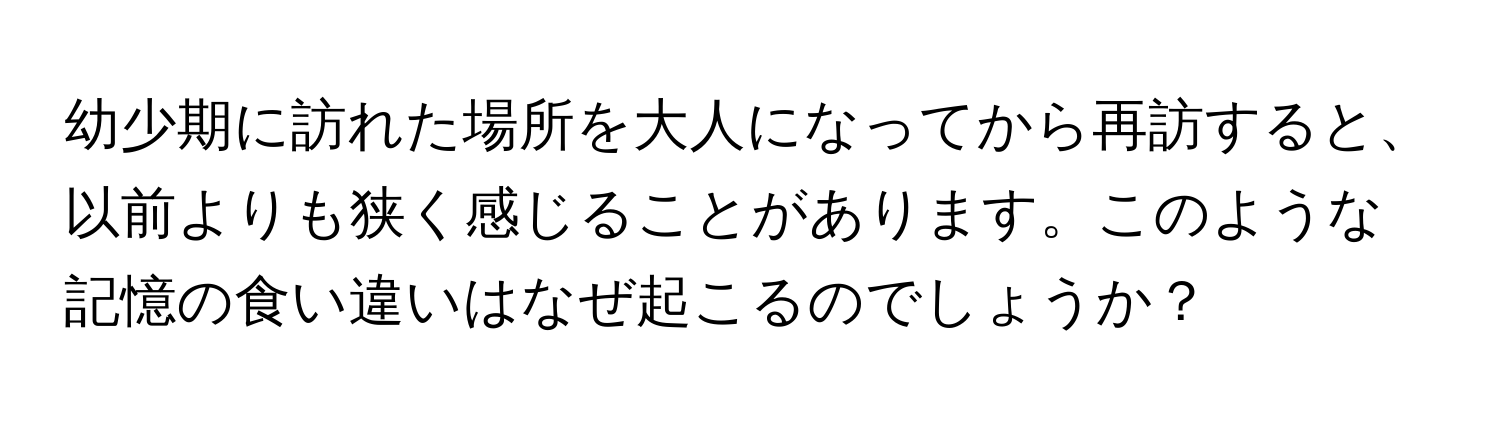 幼少期に訪れた場所を大人になってから再訪すると、以前よりも狭く感じることがあります。このような記憶の食い違いはなぜ起こるのでしょうか？