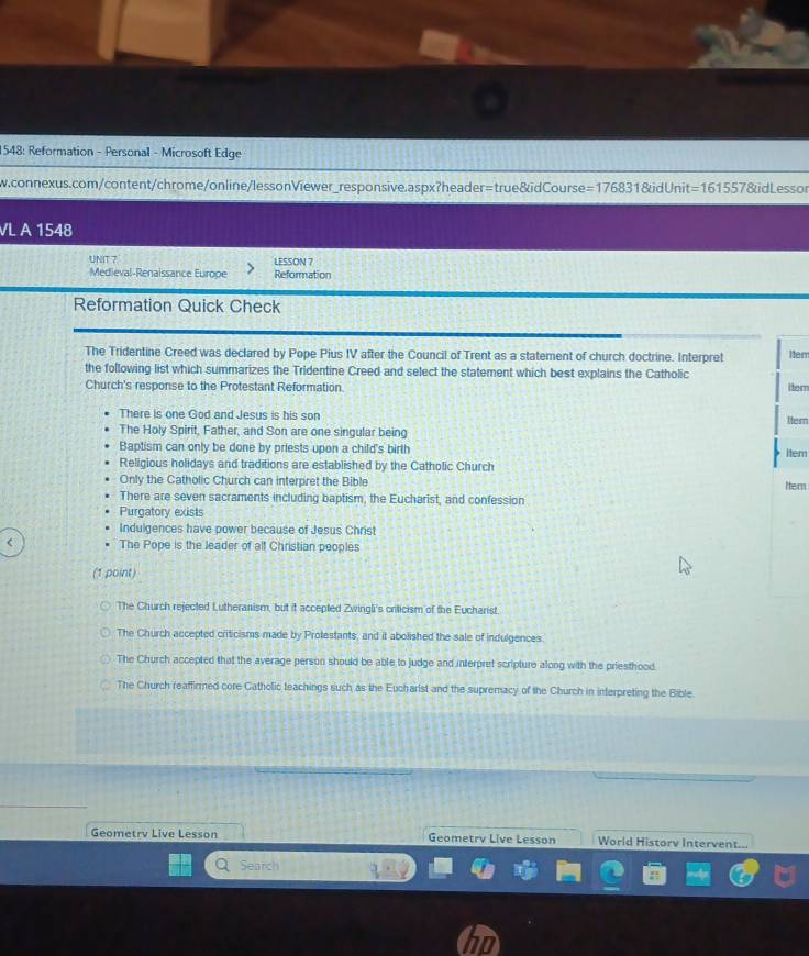 1548: Reformation - Personal - Microsoft Edge
w.connexus.com/content/chrome/online/lessonViewer_responsive.aspx?header=true&idCourse= =17683 1&idUnit -16 1557&id Lessor
VL A 1548 
UNIT 7 LESSON 7
Medieval-Renaissance Europe Reformation
Reformation Quick Check
The Tridentine Creed was declared by Pope Pius IV after the Council of Trent as a statement of church doctrine. Interpret Item
the following list which summarizes the Tridentine Creed and select the statement which best explains the Catholic
Church's response to the Protestant Reformation Itern
There is one God and Jesus is his son
Her
The Holy Spirit, Father, and Son are one singular being
Baptism can only be done by priests upon a child's birth Iter
Religious holidays and traditions are established by the Catholic Church
Only the Catholic Church can interpret the Bible Her
There are seven sacraments including baptism, the Eucharist, and confession
Purgatory exists
Indulgences have power because of Jesus Christ
The Pope is the leader of alf Christian peoples
(1 point)
The Church rejected Lutheranism, but it accepted Zwingli's criticism of the Eucharist.
The Church accepted criticisms made by Prolestants, and it abolished the sale of indulgences
The Church accepted that the average person should be able to judge and interpret scripture along with the priesthood.
The Church reaffirmed core Catholic teachings such as the Eucharist and the supremacy of the Church in interpreting the Bible
Geometrv Live Lesson Geometrv Live Lesson World Historv Intervent...
Search