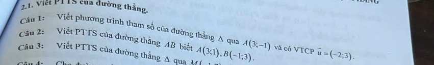 Việt PTTS của đường thắng. 
Cầu 1: Viết phương trình tham số của đường thằng A qua 
Câu 2: Viết PTTS của đường thắng AB biết A(3;-1)
Câu 3: Viết PTTS của đường thẳng Δ qua A(3;1), B(-1;3). và có VTCP vector u=(-2;3).