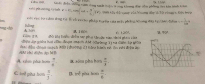 C. 90° D. 150°.
Câu AB Suất điện động cảm ứng xuất hiện trong khung dây dẫn phẳng đẹt kin hình tròn
với phương trình e=E_0cos (omega t+ π /6 )(V) Biết tốc độ quay của khung dây là 50 vòng/s. Gốc hợp
với vec tơ cảm ứng từ overline 48
lone và vecto pháp tuyển của mặt phầng khung dây tại thời điểm t= 1/50 s
bằng
ông độ A overline v 09
B. 180º. C. 120°. D. 90°.
Câu 19. Đồ thị biểu diễn sự phụ thuộc vào thời gian của
điện áp giữa hai đầu đoạn mạch AM (đường 1) và điện áp giữa
hai đầu đoạn mạch MB (đường 2) như hình vẽ. So với điện áp
AM thì điện áp MB
A sóm pha hơn  π /6 . B. sớm pha hơn  π /3 .
C. trẻ pha hơn  π /3 . D. tre^3 pha hơn  π /6 .