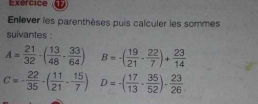 Exercice 
Enlever les parenthèses puis calculer les sommes 
suivantes :
A= 21/32 -( 13/48 - 33/64 ) B=-( 19/21 - 22/7 )+ 23/14 
C=- 22/35 -( 11/21 - 15/7 ) D=-( 17/13 - 35/52 )- 23/26 