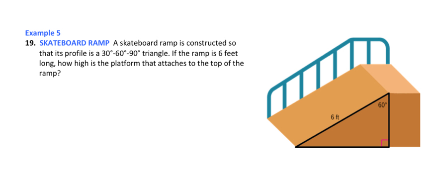 Example 5
19. SKATEBOARD RAMP A skateboard ramp is constructed so
that its profile is a 30°-60°-90° triangle. If the ramp is 6 feet
long, how high is the platform that attaches to the top of the
ramp?