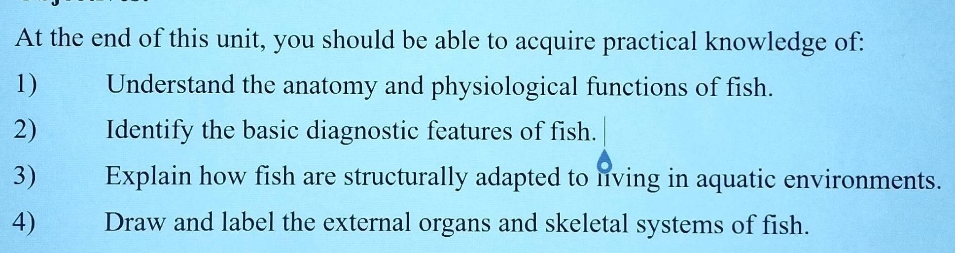 At the end of this unit, you should be able to acquire practical knowledge of: 
1) Understand the anatomy and physiological functions of fish. 
2) Identify the basic diagnostic features of fish. 
3) Explain how fish are structurally adapted to living in aquatic environments. 
4) Draw and label the external organs and skeletal systems of fish.