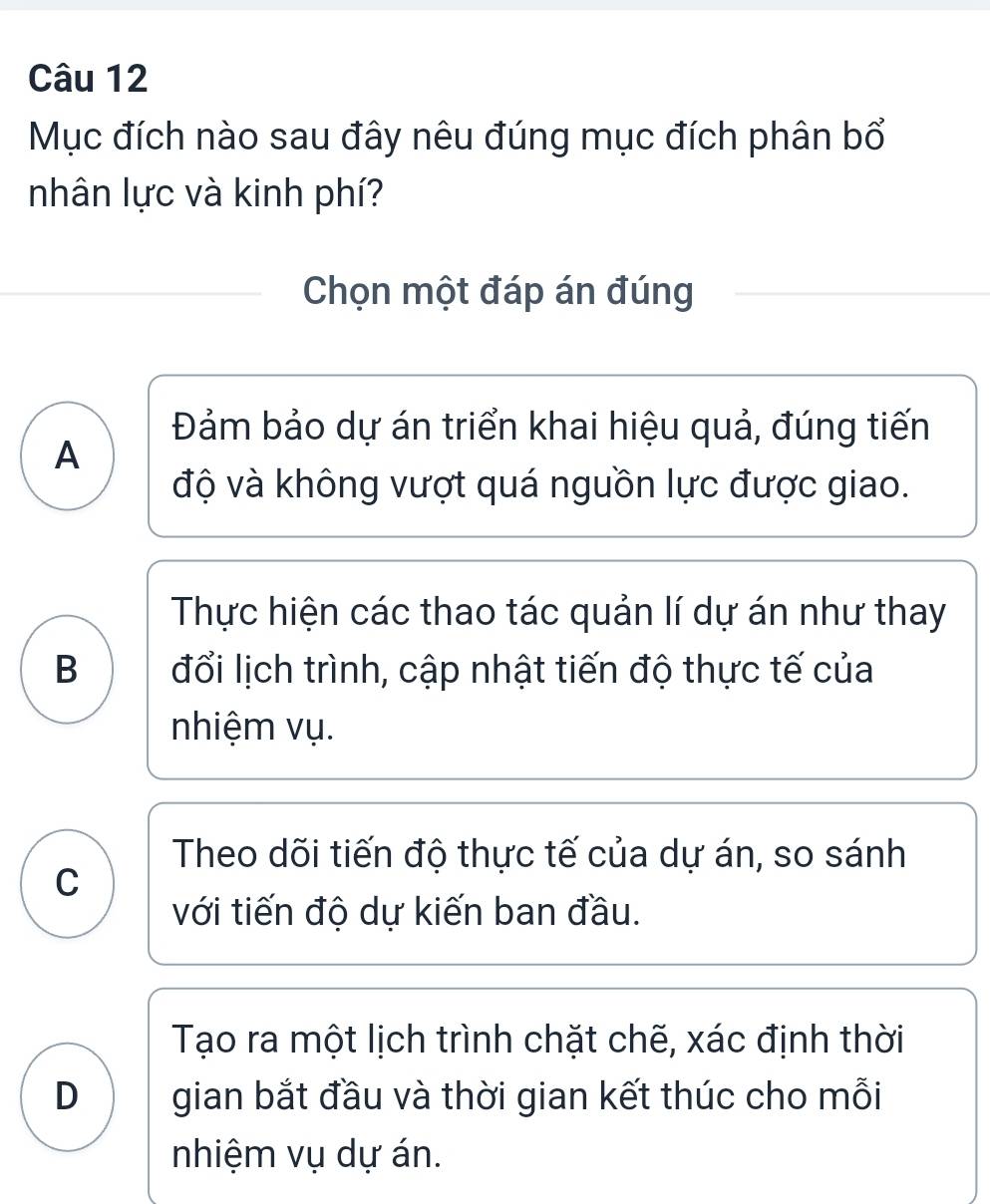 Mục đích nào sau đây nêu đúng mục đích phân bổ
nhân lực và kinh phí?
Chọn một đáp án đúng
Đảm bảo dự án triển khai hiệu quả, đúng tiến
A
độ và không vượt quá nguồn lực được giao.
Thực hiện các thao tác quản lí dự án như thay
B đổi lịch trình, cập nhật tiến độ thực tế của
nhiệm vụ.
Theo dõi tiến độ thực tế của dự án, so sánh
C
với tiến độ dự kiến ban đầu.
Tạo ra một lịch trình chặt chẽ, xác định thời
D gian bắt đầu và thời gian kết thúc cho mỗi
nhiệm vụ dự án.