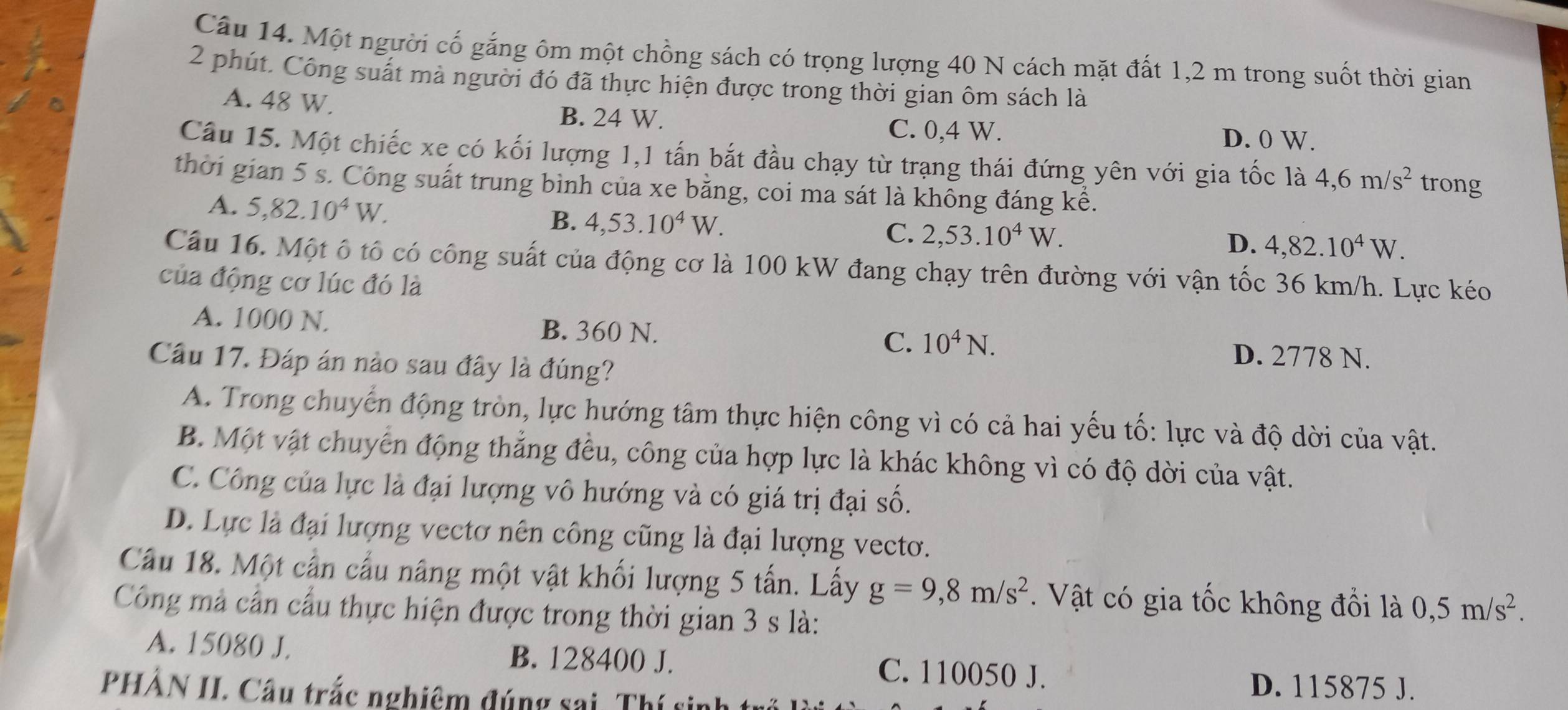 Một người cố gắng ôm một chồng sách có trọng lượng 40 N cách mặt đất 1,2 m trong suốt thời gian
2 phút. Công suát mà người đó đã thực hiện được trong thời gian ôm sách là
A. 48 W. B. 24 W. C. 0,4 W.
D. 0 W.
Câu 15. Một chiếc xe có kối lượng 1,1 tấn bắt đầu chạy từ trạng thái đứng yên với gia tốc là 4,6m/s^2 trong
thời gian 5 s. Công suất trung bình của xe bằng, coi ma sát là không đáng kể.
A. 5,82.10^4W. B. 4,53.10^4W.
C. 2,53.10^4W.
D. 4,82.10^4W.
Câu 16. Một ô tổ có công suất của động cơ là 100 kW đang chạy trên đường với vận tốc 36 km/h. Lực kéo
của động cơ lúc đó là
A. 1000 N. B. 360 N. C. 10^4N. D. 2778 N.
Câu 17. Đáp án nào sau đây là đúng?
A. Trong chuyển động tròn, lực hướng tâm thực hiện công vì có cả hai yếu tố: lực và độ dời của vật.
B. Một vật chuyển động thẳng đều, công của hợp lực là khác không vì có độ dời của vật.
C. Công của lực là đại lượng vô hướng và có giá trị đại số.
D. Lực là đại lượng vectơ nên công cũng là đại lượng vecto.
Cầu 18. Một cần cầu nâng một vật khối lượng 5 tấn. Lấy g=9,8m/s^2.  Vật có gia tốc không đổi là 0,5m/s^2.
Công mả cần cầu thực hiện được trong thời gian 3 s là:
A. 15080 J. B. 128400 J. C. 110050 J.
PHẢN II. Câu trắc nghiệm đúng sai. Thí sinh
D. 115875 J.