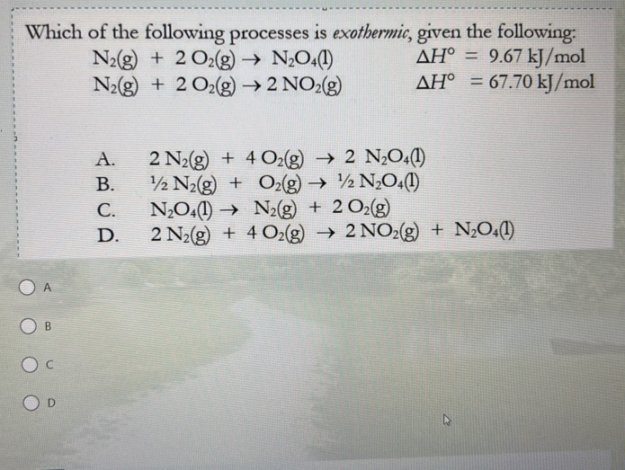 Which of the following processes is exethermic, given the following:
N_2(g)+2O_2(g)to N_2O_4(l) △ H°=9.67kJ/mol
N_2(g)+2O_2(g)to 2NO_2(g) △ H°=67.70kJ/mol
A. 2N_2(g)+4O_2(g)to 2N_2O_4(l)
B. 1/2N_2(g)+O_2(g)to 1/2N_2O_4(l)
C. N_2O_4(l)to N_2(g)+2O_2(g)
D. 2N_2(g)+4O_2(g)to 2NO_2(g)+N_2O_4(l)
A
B
C
D