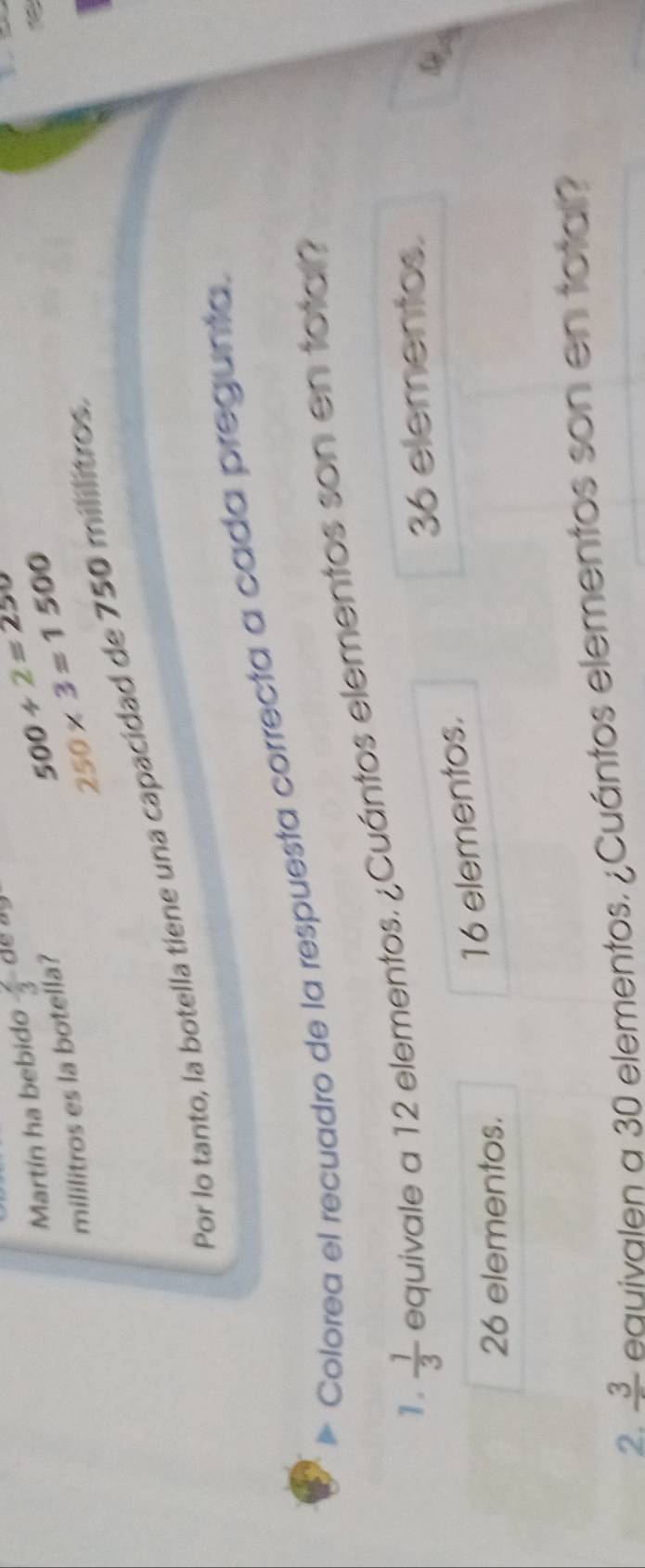 Martín ha bebido  2/3 
500/ 2=250
mililitros es la botella?
250* 3=1500
Por lo tanto, la botella tiene una capacidad de 750 mililitros.
Colorea el recuadro de la respuesta correcta a cada pregunta.
1.  1/3  equivale a 12 elementos. ¿Cuántos elementos son en total?
36 elementos.
&
26 elementos.
16 elementos.
2. frac 3 equivalen a 30 elementos. ¿Cuántos elementos son en total?