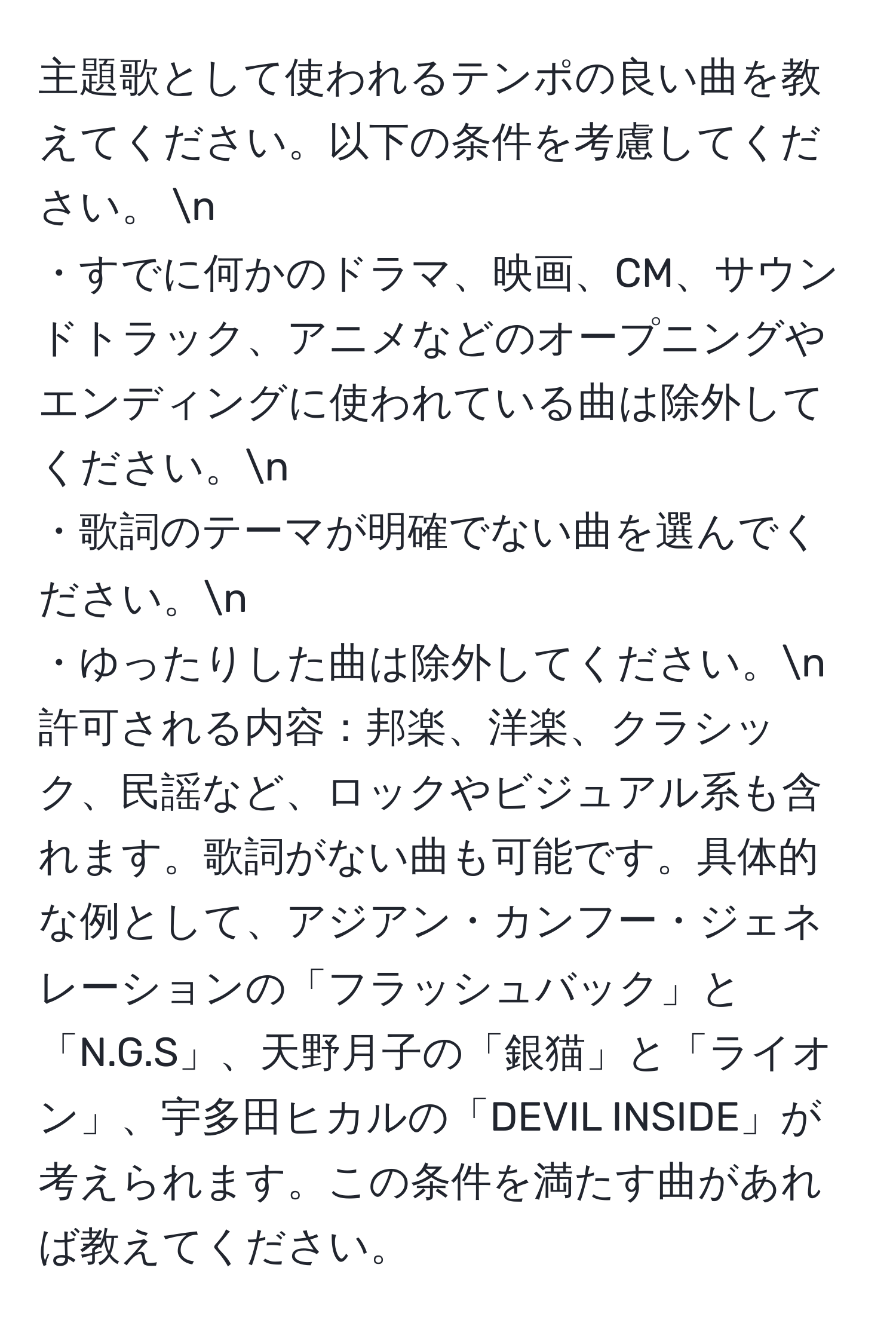 主題歌として使われるテンポの良い曲を教えてください。以下の条件を考慮してください。 n
・すでに何かのドラマ、映画、CM、サウンドトラック、アニメなどのオープニングやエンディングに使われている曲は除外してください。n
・歌詞のテーマが明確でない曲を選んでください。n
・ゆったりした曲は除外してください。n
許可される内容：邦楽、洋楽、クラシック、民謡など、ロックやビジュアル系も含れます。歌詞がない曲も可能です。具体的な例として、アジアン・カンフー・ジェネレーションの「フラッシュバック」と「N.G.S」、天野月子の「銀猫」と「ライオン」、宇多田ヒカルの「DEVIL INSIDE」が考えられます。この条件を満たす曲があれば教えてください。