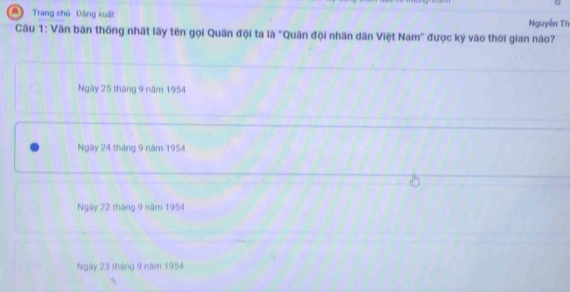 ☆
a Trang chủ Dăng xuất Nguyễn TI
Cầu 1: Văn bản thống nhất lãy tên gọi Quãn đội ta là "Quân đội nhãn dãn Việt Nam" được ký vào thời gian nào?
Ngày 25 tháng 9 năm 1954
Ngày 24 tháng 9 năm 1954
Ngày 22 tháng 9 năm 1954
Ngày 23 tháng 9 năm 1954