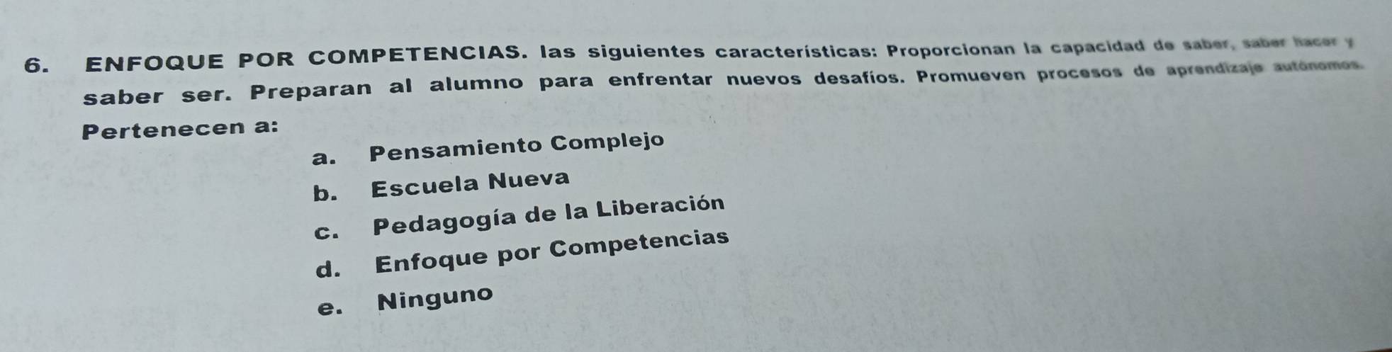 ENFOQUE POR COMPETENCIAS. las siguientes características: Proporcionan la capacidad de saber, saber hacer y
saber ser. Preparan al alumno para enfrentar nuevos desafíos. Promueven procesos de aprendizaje autónomos.
Pertenecen a:
a. Pensamiento Complejo
b. Escuela Nueva
c. Pedagogía de la Liberación
d. Enfoque por Competencias
e. Ninguno