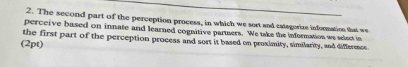 The second part of the perception process, in which we sort and categorize information that we 
perceive based on innate and learned cognitive partners. We take the information we select in 
the first part of the perception process and sort it based on proximity, similarity, and difference. 
(2pt)