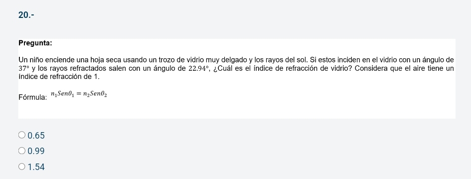 20.-
Pregunta:
Un niño enciende una hoja seca usando un trozo de vidrio muy delgado y los rayos del sol. Si estos inciden en el vidrio con un ángulo de
37° y los rayos refractados salen con un ángulo de 22.94° ,¿Cuál es el índice de refracción de vidrio? Considera que el aire tiene un
índice de refracción de 1.
Fórmula: n_1Senθ _1=n_2Senθ _2
0.65
0.99
1.54