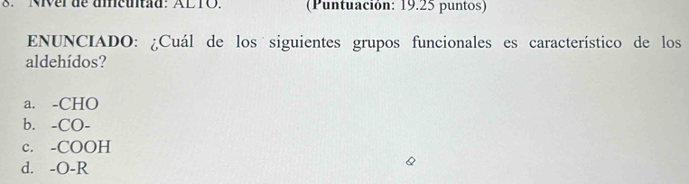 Niver de aicuntad: ALTO. (Puntuación: 19.25 puntos)
ENUNCIADO: ¿Cuál de los siguientes grupos funcionales es característico de los
aldehídos?
a. -CHO
b. -CO-
c. -COOH
d. -O-R