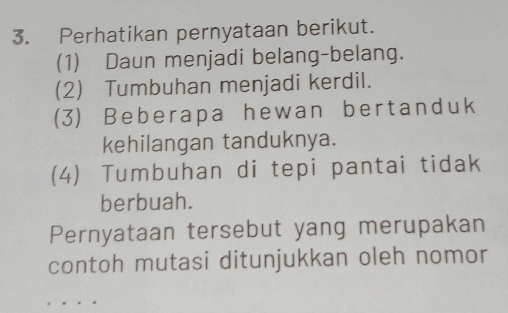 Perhatikan pernyataan berikut. 
(1) Daun menjadi belang-belang. 
(2) Tumbuhan menjadi kerdil. 
(3) Beberapa hewan bertanduk 
kehilangan tanduknya. 
(4) Tumbuhan di tepi pantai tidak 
berbuah. 
Pernyataan tersebut yang merupakan 
contoh mutasi ditunjukkan oleh nomor