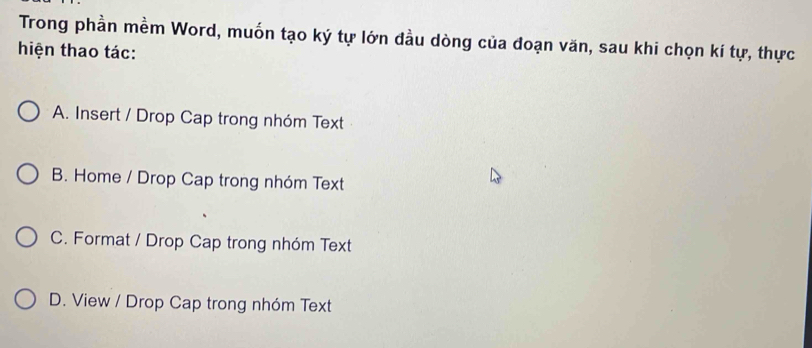 Trong phần mềm Word, muốn tạo ký tự lớn đầu dòng của đoạn văn, sau khi chọn kí tự, thực
hiện thao tác:
A. Insert / Drop Cap trong nhóm Text
B. Home / Drop Cap trong nhóm Text
C. Format / Drop Cap trong nhóm Text
D. View / Drop Cap trong nhóm Text